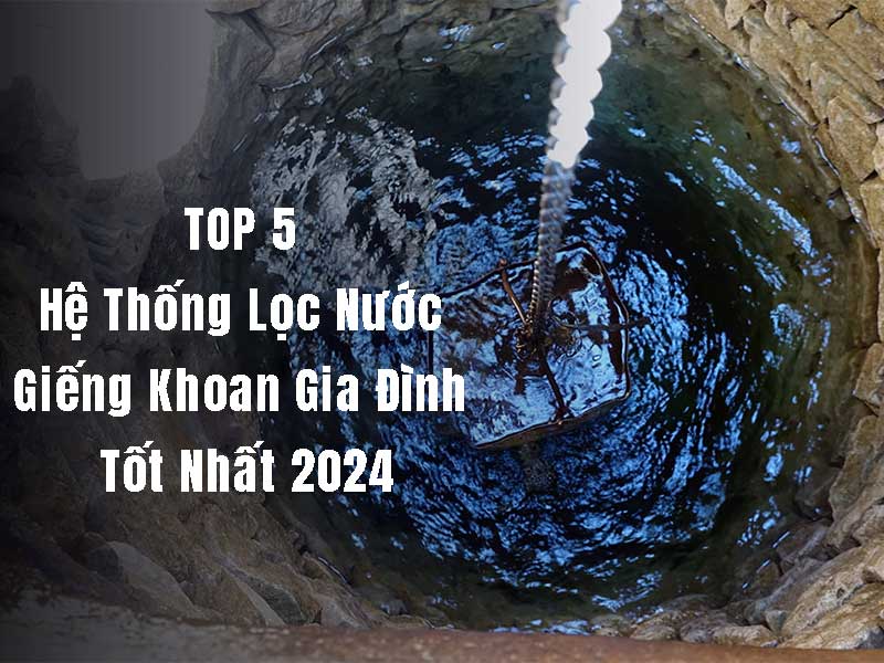 Top 5 hệ thống lọc nước giếng khoan gia đình tốt nhất 2024